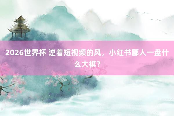 2026世界杯 逆着短视频的风，小红书鄙人一盘什么大棋？