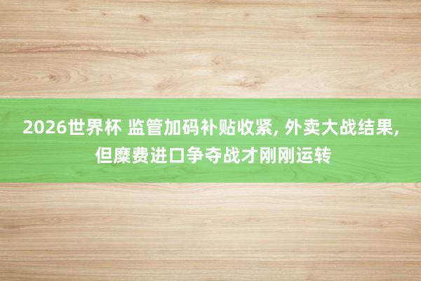 2026世界杯 监管加码补贴收紧, 外卖大战结果, 但糜费进口争夺战才刚刚运转