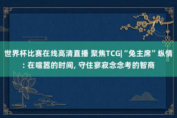 世界杯比赛在线高清直播 聚焦TCG|“兔主席”纵情: 在喧嚣的时间, 守住寥寂念念考的智商