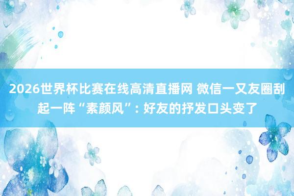 2026世界杯比赛在线高清直播网 微信一又友圈刮起一阵“素颜风”: 好友的抒发口头变了