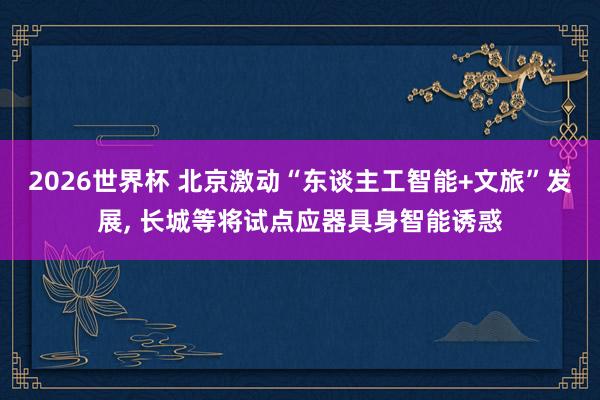 2026世界杯 北京激动“东谈主工智能+文旅”发展, 长城等将试点应器具身智能诱惑
