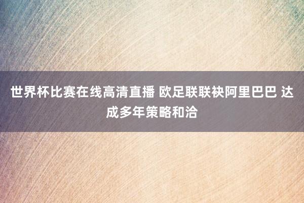 世界杯比赛在线高清直播 欧足联联袂阿里巴巴 达成多年策略和洽