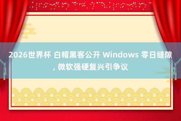 2026世界杯 白帽黑客公开 Windows 零日缝隙, 微软强硬复兴引争议