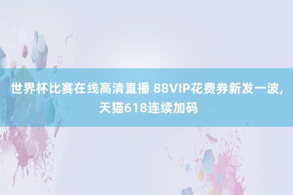 世界杯比赛在线高清直播 88VIP花费券新发一波, 天猫618连续加码
