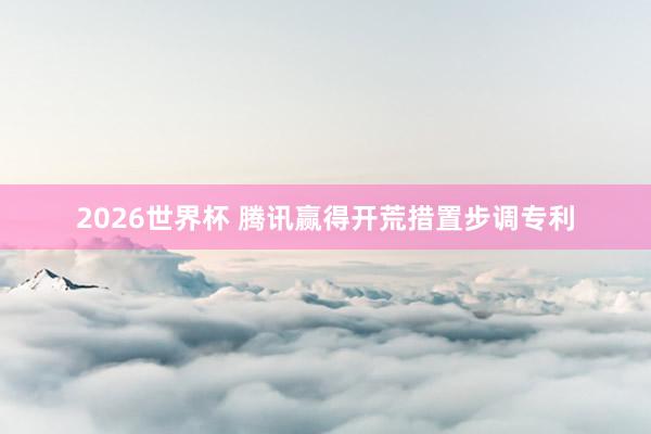 2026世界杯 腾讯赢得开荒措置步调专利