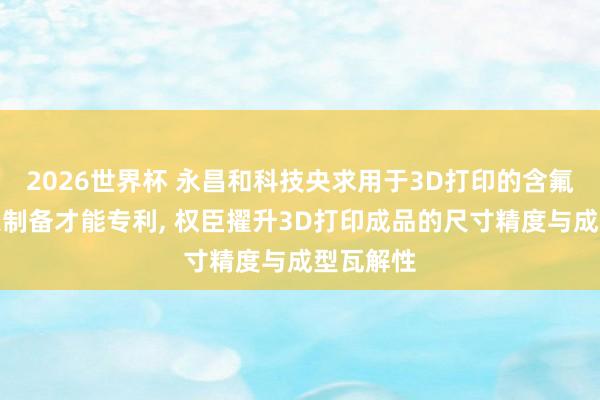 2026世界杯 永昌和科技央求用于3D打印的含氟树脂过火制备才能专利, 权臣擢升3D打印成品的尺寸精度与成型瓦解性