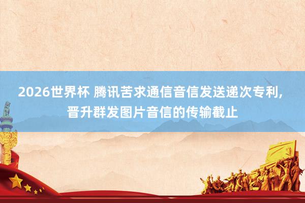 2026世界杯 腾讯苦求通信音信发送递次专利, 晋升群发图片音信的传输截止