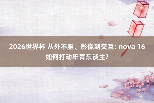 2026世界杯 从外不雅、影像到交互: nova 16如何打动年青东谈主?