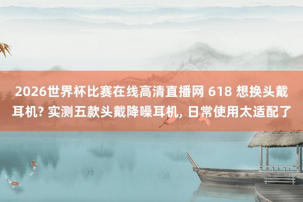 2026世界杯比赛在线高清直播网 618 想换头戴耳机? 实测五款头戴降噪耳机, 日常使用太适配了