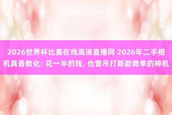 2026世界杯比赛在线高清直播网 2026年二手相机真香教化: 花一半的钱, 也曾吊打新款微单的神机