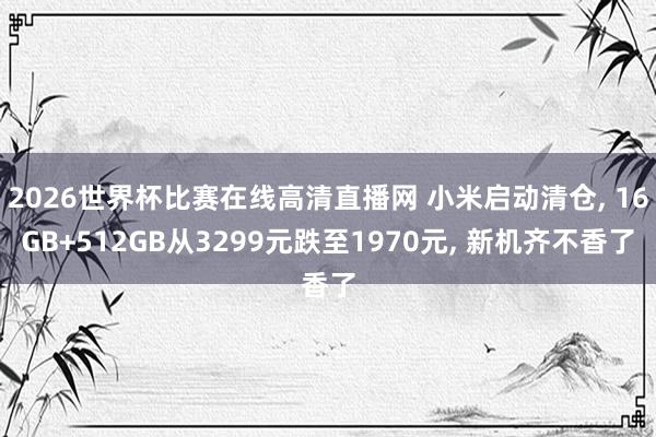2026世界杯比赛在线高清直播网 小米启动清仓, 16GB+512GB从3299元跌至1970元, 新机齐不香了