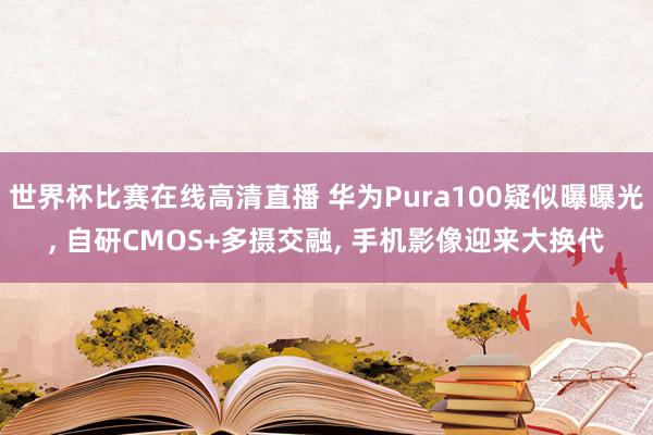 世界杯比赛在线高清直播 华为Pura100疑似曝曝光, 自研CMOS+多摄交融, 手机影像迎来大换代