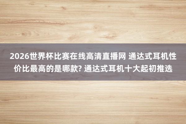 2026世界杯比赛在线高清直播网 通达式耳机性价比最高的是哪款? 通达式耳机十大起初推选