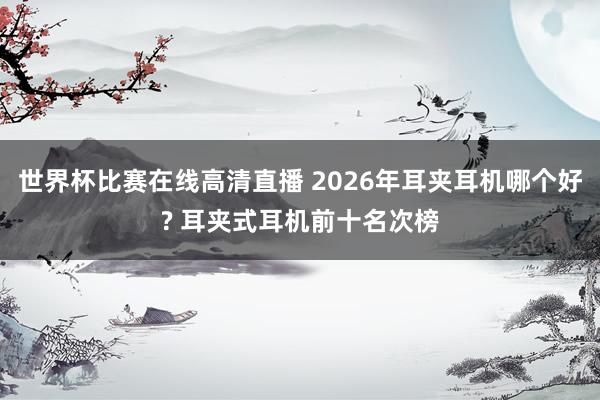 世界杯比赛在线高清直播 2026年耳夹耳机哪个好? 耳夹式耳机前十名次榜