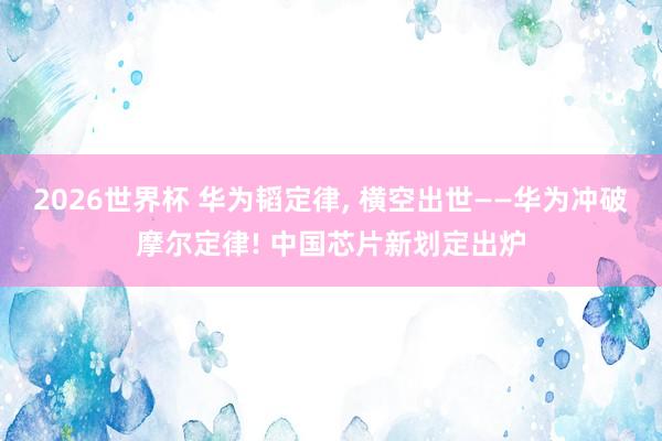 2026世界杯 华为韬定律, 横空出世——华为冲破摩尔定律! 中国芯片新划定出炉