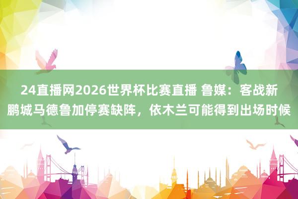24直播网2026世界杯比赛直播 鲁媒：客战新鹏城马德鲁加停赛缺阵，依木兰可能得到出场时候