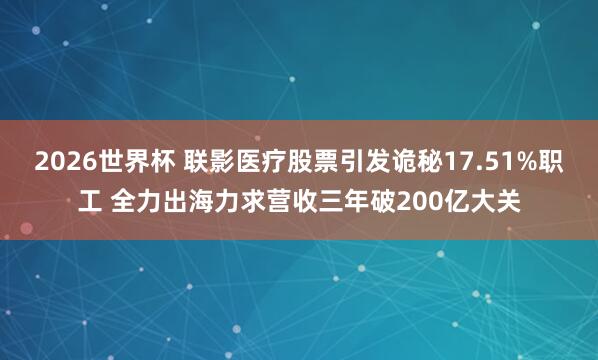 2026世界杯 联影医疗股票引发诡秘17.51%职工 全力出海力求营收三年破200亿大关