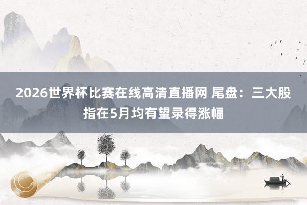 2026世界杯比赛在线高清直播网 尾盘：三大股指在5月均有望录得涨幅