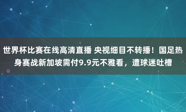 世界杯比赛在线高清直播 央视细目不转播！国足热身赛战新加坡需付9.9元不雅看，遭球迷吐槽