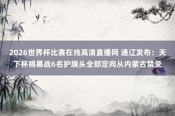 2026世界杯比赛在线高清直播网 通辽发布：天下杯揭幕战6名护旗头全部定向从内蒙古禁受