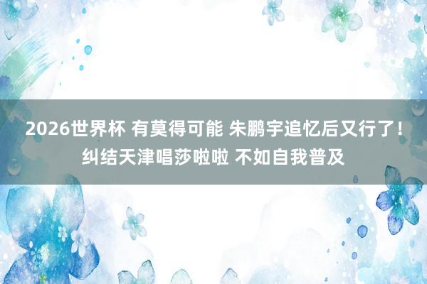 2026世界杯 有莫得可能 朱鹏宇追忆后又行了！纠结天津唱莎啦啦 不如自我普及