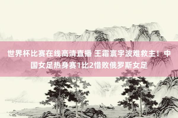 世界杯比赛在线高清直播 王霜寰宇波难救主！中国女足热身赛1比2惜败俄罗斯女足
