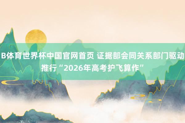 B体育世界杯中国官网首页 证据部会同关系部门驱动推行“2026年高考护飞算作”