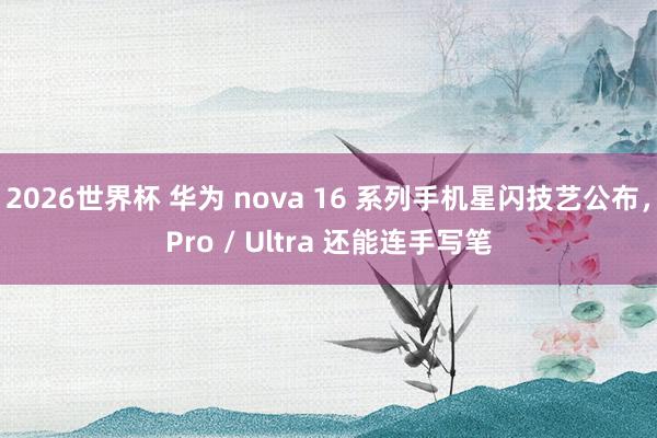 2026世界杯 华为 nova 16 系列手机星闪技艺公布，Pro / Ultra 还能连手写笔