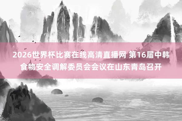 2026世界杯比赛在线高清直播网 第16届中韩食物安全调解委员会会议在山东青岛召开