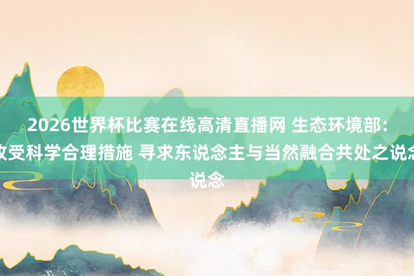 2026世界杯比赛在线高清直播网 生态环境部：收受科学合理措施 寻求东说念主与当然融合共处之说念