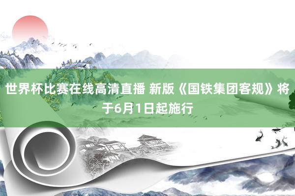 世界杯比赛在线高清直播 新版《国铁集团客规》将于6月1日起施行