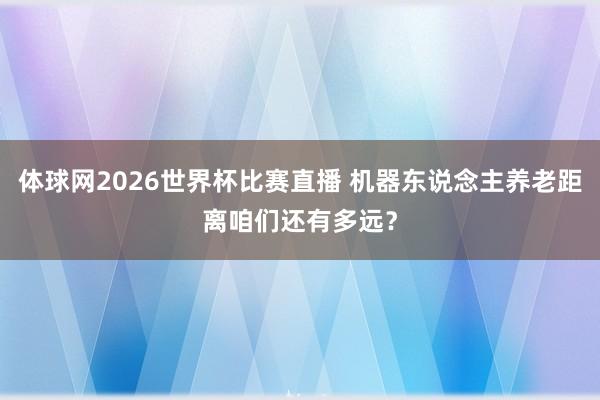 体球网2026世界杯比赛直播 机器东说念主养老距离咱们还有多远？
