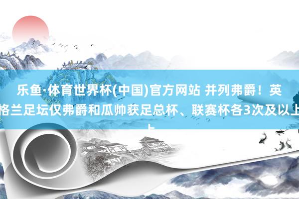 乐鱼·体育世界杯(中国)官方网站 并列弗爵！英格兰足坛仅弗爵和瓜帅获足总杯、联赛杯各3次及以上