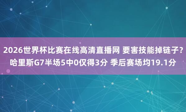 2026世界杯比赛在线高清直播网 要害技能掉链子？哈里斯G7半场5中0仅得3分 季后赛场均19.1分