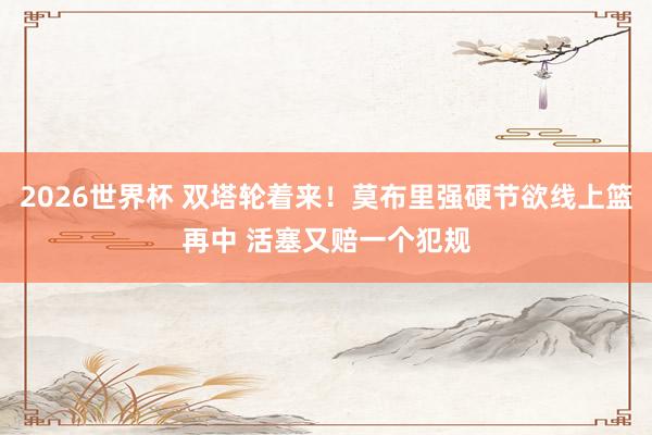 2026世界杯 双塔轮着来！莫布里强硬节欲线上篮再中 活塞又赔一个犯规