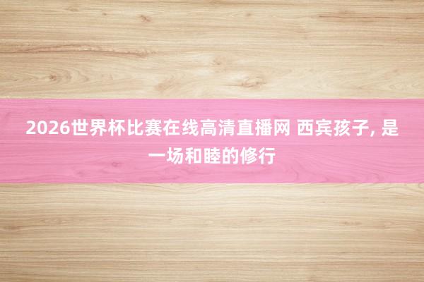 2026世界杯比赛在线高清直播网 西宾孩子， 是一场和睦的修行