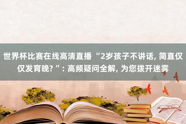 世界杯比赛在线高清直播 “2岁孩子不讲话， 简直仅仅发育晚? ”: 高频疑问全解， 为您拨开迷雾