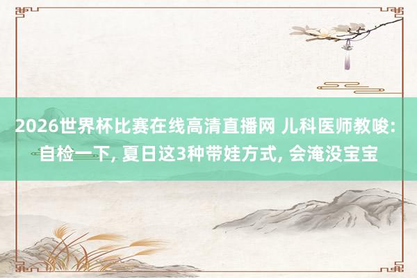 2026世界杯比赛在线高清直播网 儿科医师教唆: 自检一下， 夏日这3种带娃方式， 会淹没宝宝