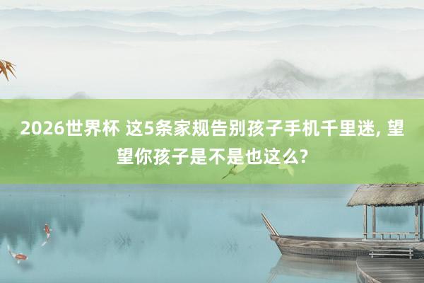 2026世界杯 这5条家规告别孩子手机千里迷， 望望你孩子是不是也这么?