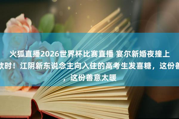 火狐直播2026世界杯比赛直播 宴尔新婚夜撞上金榜落款时！江阴新东说念主向入住的高考生发喜糖，这份善意太暖