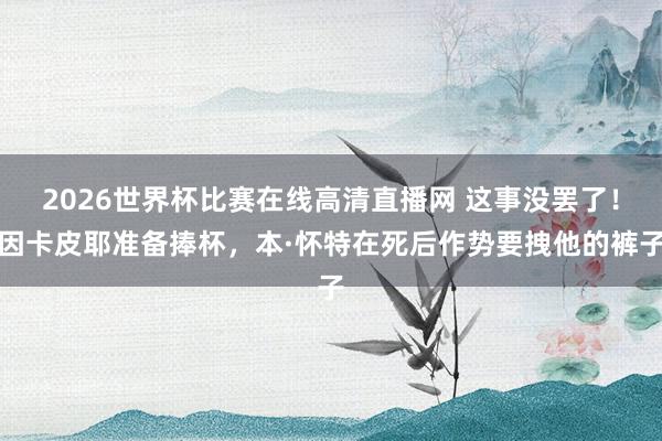 2026世界杯比赛在线高清直播网 这事没罢了！因卡皮耶准备捧杯，<a href=