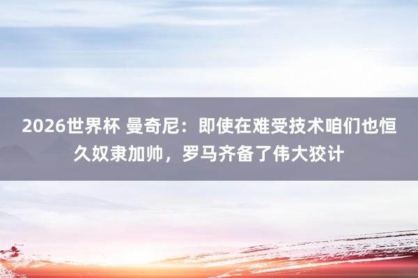 2026世界杯 曼奇尼：即使在难受技术咱们也恒久奴隶加帅，罗马齐备了伟大狡计