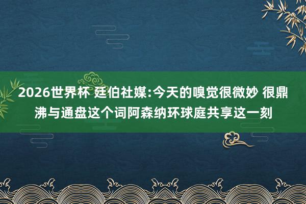 2026世界杯 廷伯社媒:今天的嗅觉很微妙 很鼎沸与通盘这个词阿森纳环球庭共享这一刻