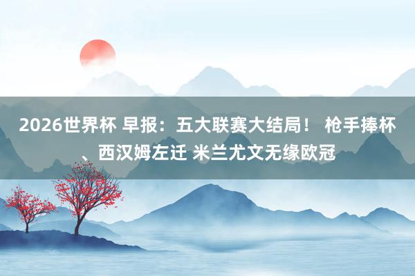 2026世界杯 早报：五大联赛大结局！ 枪手捧杯、西汉姆左迁 米兰尤文无缘欧冠