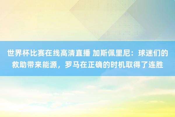 世界杯比赛在线高清直播 加斯佩里尼：球迷们的救助带来能源，罗马在正确的时机取得了连胜