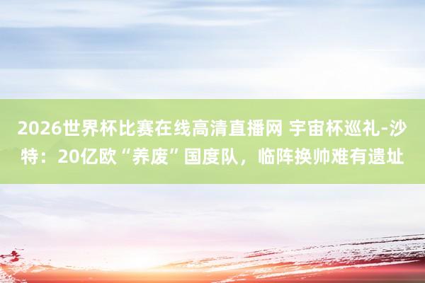 2026世界杯比赛在线高清直播网 宇宙杯巡礼-沙特：20亿欧“养废”国度队，临阵换帅难有遗址