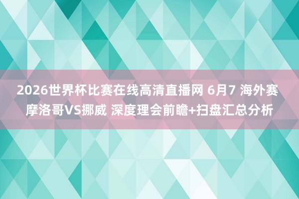 2026世界杯比赛在线高清直播网 6月7 海外赛 摩洛哥VS挪威 深度理会前瞻+扫盘汇总分析