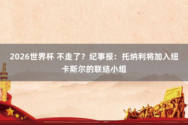 2026世界杯 不走了？纪事报：托纳利将加入纽卡斯尔的联结小组
