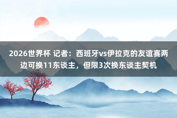 2026世界杯 记者：西班牙vs伊拉克的友谊赛两边可换11东谈主，但限3次换东谈主契机