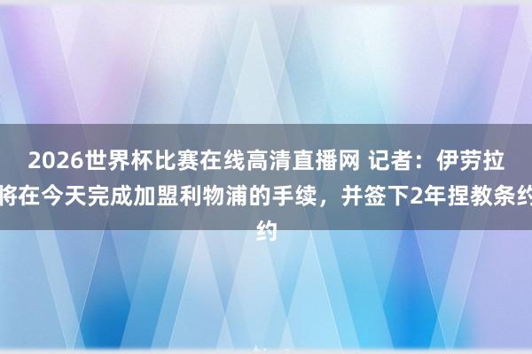 2026世界杯比赛在线高清直播网 记者：伊劳拉将在今天完成加盟利物浦的手续，并签下2年捏教条约